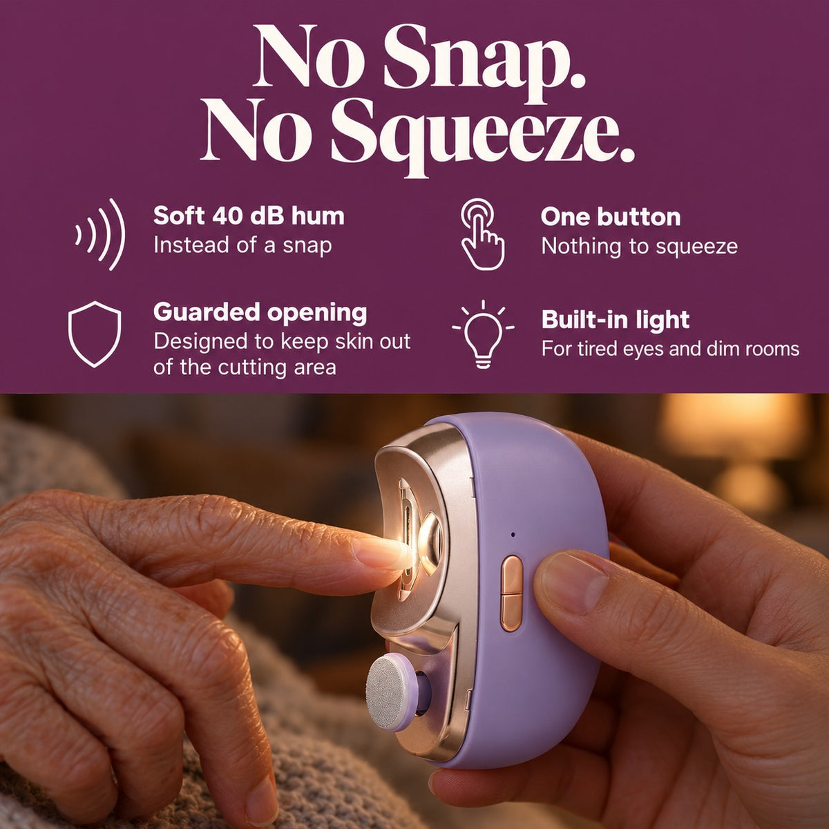 No snap. No squeeze. A soft 40 dB hum instead of a snap, one button with nothing to squeeze, a guarded opening designed to keep skin out of the cutting area, and a built-in light for tired eyes and dim rooms